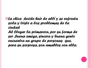 La chica  decide huir de allí y se enfrenta sola y triste a los problemas de la ciudad  Al llegar la primavera, por su forma de ser ,buena amiga, sincera y buena gente encuentra un grupo de personas  que, para su sorpresa, son amables con ella.  