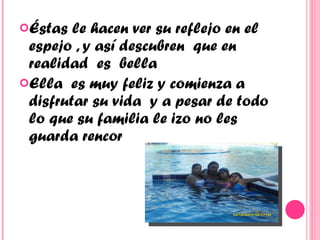 Éstas le hacen ver su reflejo en el espejo , y así descubren  que en realidad  es  bella Ella  es muy feliz y comienza a disfrutar su vida  y a pesar de todo lo que su familia le izo no les guarda rencor  