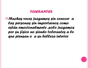 TOLERANTES  Muchas veces juzgamos sin conocer  a las personas sin importarnos como están emocionalmente ,solo juzgamos por su físico no siendo tolerantes a lo que piensan o  a su belleza interior  