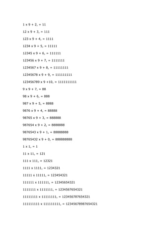 1 x 9 + 2, = 11
12 x 9 + 3, = 111
123 x 9 + 4, = 1111
1234 x 9 + 5, = 11111
12345 x 9 + 6, = 111111
123456 x 9 + 7, = 1111111
1234567 x 9 + 8, = 11111111
12345678 x 9 + 9, = 111111111
123456789 x 9 +10, = 1111111111
9 x 9 + 7, = 88
98 x 9 + 6, = 888
987 x 9 + 5, = 8888
9876 x 9 + 4, = 88888
98765 x 9 + 3, = 888888
987654 x 9 + 2, = 8888888
9876543 x 9 + 1, = 88888888
98765432 x 9 + 0, = 888888888
1 x 1, = 1
11 x 11, = 121
111 x 111, = 12321
1111 x 1111, = 1234321
11111 x 11111, = 123454321
111111 x 111111, = 12345654321
1111111 x 1111111, = 1234567654321
11111111 x 11111111, = 123456787654321
111111111 x 111111111, = 12345678987654321
 
