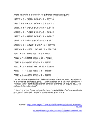 Ahora, los invito a “descubrir” los patrones en los que siguen:
142857 x 2 = 285714 142857 x 2 = 285714
142857 x 3 = 428571 142857 x 6 = 857142
142857 x 4 = 571428 142857 x 4 = 571428
142857 x 5 = 714285 142857 x 5 = 714285
142857 x 6 = 857142 142857 x 1 = 142857
142857 x 7 = 999999 142857 x 3 = 428571
142857 x 8 = 1142856 142857 x 7 = 999999
142856 x 9 = 1285713 142857 x 9 = 1285713
76923 x 2 = 153846 76923 x 1 = 76923
76923 x 7 = 538461 76923 x 10 = 769230
76923 x 5 = 384615 76923 x 9 = 692307
76923 x 11 = 846153 76923 x 12 = 923076
76923 x 6 = 461538 76923 x 3 = 230769
76923 x 8 = 615384 76923 x 4 = 307692
¿No les resulta sorprendente? ¿Extraordinario? Claro, no es ni La Gioconda
ni el Guernica de Picasso, pero... ¿cuántas cosas en la vida hay como ellos?
Mientras tanto, permítase disfrutar también, al menos un poquito de.... “la
belleza de la matemática”.
* Parte de lo que figura más arriba me lo envió Cristian Czubara, en el afán
que ponen todos por compartir lo que saben y les gusta
Fuentes: http://www.pagina12.com.ar/diario/contratapa/13-97507-2008-01-
15.html
http://www.taringa.net/posts/info/1027847/La-Belleza.html
 