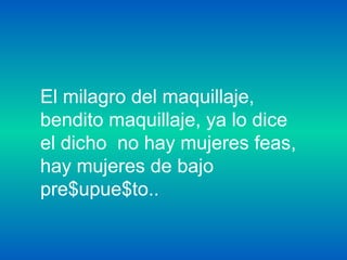 El milagro del maquillaje,
bendito maquillaje, ya lo dice
el dicho no hay mujeres feas,
hay mujeres de bajo
pre$upue$to..
 