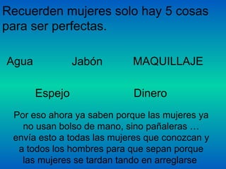 Recuerden mujeres solo hay 5 cosas
para ser perfectas.
Agua Jabón MAQUILLAJE
Espejo Dinero
Por eso ahora ya saben porque las mujeres ya
no usan bolso de mano, sino pañaleras …
envía esto a todas las mujeres que conozcan y
a todos los hombres para que sepan porque
las mujeres se tardan tando en arreglarse
 