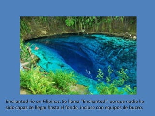 Enchanted río en Filipinas. Se llama "Enchanted", porque nadie ha
sido capaz de llegar hasta el fondo, incluso con equipos de buceo.

 
