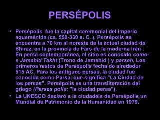 PERSÉPOLIS
• Persépolis fue la capital ceremonial del imperio
aqueménida (ca. 550-330 a. C. ). Persépolis se
encuentra a 70 km al noreste de la actual ciudad de
Shiraz, en la provincia de Fars de la moderna Irán .
En persa contemporánea, el sitio es conocido como-
e Jamshid Takht (Trono de Jamshid ) y parseh. Los
primeros restos de Persépolis fecha de alrededor
515 AC. Para los antiguos persas, la ciudad fue
conocida como Parsa, que significa "La Ciudad de
los persas". Persépolis es una transliteración del
griego (Perses polis: "la ciudad persa").
• La UNESCO declaró a la ciudadela de Persépolis un
Mundial de Patrimonio de la Humanidad en 1979.
 
