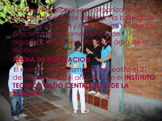 Los aprendices del Sena organizaron el
evento con el fin de destacar la belleza de
nuestra institución y con el fin de realizar las
practicas de la competencia de
organización de eventos en el área de la
técnica.
FECHA DE REALIZACION
El evento de miss simpatía se realizo el 21
de septiembre del año 2012 en el INSTITUTO
TECNICO PATIO CENTRO N2 SEDE LA
SABANA
 