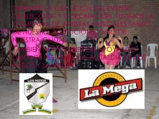 DURANTE LA EJECUCION DEL EVENTO
DE ELECCIÓN Y CORONACIÓN TUVIMOS LA
COMPAÑIA DE ARTISTAS MUSICALES TANTO
DE NUESTRA INSTITUCIÓN COMO DE
NUESTRA CIUDAD.
TAMBIEN NOS ESTUBIERON APOYANDO
DURANTE EL EVENTO LA ALCALDIA DE LOS
PATIOS Y LA MEGA
 
