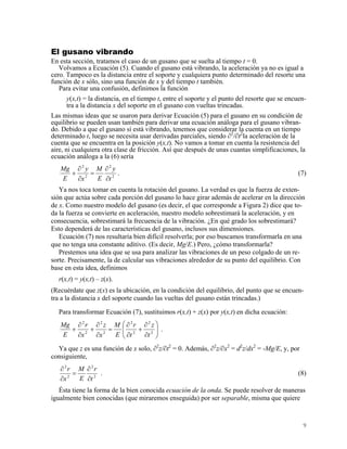 El gusano vibrando
En esta sección, tratamos el caso de un gusano que se suelta al tiempo t = 0.
Volvamos a Ecuación (5). Cuando el gusano está vibrando, la aceleración ya no es igual a
cero. Tampoco es la distancia entre el soporte y cualquiera punto determinado del resorte una
función de x sólo, sino una función de x y del tiempo t también.
Para evitar una confusión, definimos la función
y(x,t) = la distancia, en el tiempo t, entre el soporte y el punto del resorte que se encuen-
tra a la distancia x del soporte en el gusano con vueltas trincadas.
Las mismas ideas que se usaron para derivar Ecuación (5) para el gusano en su condición de
equilibrio se pueden usan también para derivar una ecuación análoga para el gusano vibran-
do. Debido a que el gusano sí está vibrando, tenemos que considerar la cuenta en un tiempo
determinado t, luego se necesita usar derivadas parciales, siendo ∂2
/∂t2
la aceleración de la
cuenta que se encuentra en la posición y(x,t). No vamos a tomar en cuenta la resistencia del
aire, ni cualquiera otra clase de fricción. Así que después de unas cuantas simplificaciones, la
ecuación análoga a la (6) sería
2
2
2
2
t
y
E
M
x
y
E
Mg
∂
∂
=
∂
∂
+ . (7)
Ya nos toca tomar en cuenta la rotación del gusano. La verdad es que la fuerza de exten-
sión que actúa sobre cada porción del gusano lo hace girar además de acelerar en la dirección
de x. Como nuestro modelo del gusano (es decir, el que corresponde a Figura 2) dice que to-
da la fuerza se convierte en aceleración, nuestro modelo sobrestimará la aceleración, y en
consecuencia, sobrestimará la frecuencia de la vibración. ¿En qué grado los sobrestimará?
Esto dependerá de las características del gusano, inclusos sus dimensiones.
Ecuación (7) nos resultaría bien difícil resolverla; por eso buscamos transformarla en una
que no tenga una constante aditivo. (Es decir, Mg/E.) Pero, ¿cómo transformarla?
Prestemos una idea que se usa para analizar las vibraciones de un peso colgado de un re-
sorte. Precisamente, la de calcular sus vibraciones alrededor de su punto del equilibrio. Con
base en esta idea, definimos
r(x,t) = y(x,t) – z(x).
(Recuérdate que z(x) es la ubicación, en la condición del equilibrio, del punto que se encuen-
tra a la distancia x del soporte cuando las vueltas del gusano están trincadas.)
Para transformar Ecuación (7), sustituimos r(x,t) + z(x) por y(x,t) en dicha ecuación:
⎟⎟
⎠
⎞
⎜⎜
⎝
⎛
∂
∂
+
∂
∂
=
∂
∂
+
∂
∂
+ 2
2
2
2
2
2
2
2
t
z
t
r
E
M
x
z
x
r
E
Mg
.
Ya que z es una función de x solo, ∂2
z/∂t2
= 0. Además, ∂2
z/∂x2
= d2
z/dx2
= -Mg/E, y, por
consiguiente,
2
2
2
2
t
r
E
M
x
r
∂
∂
=
∂
∂
. (8)
Ésta tiene la forma de la bien conocida ecuación de la onda. Se puede resolver de maneras
igualmente bien conocidas (que miraremos enseguida) por ser separable, misma que quiere
9
 