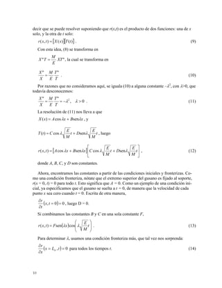 decir que se puede resolver suponiendo que r(x,t) es el producto de dos funciones: una de x
solo, y la otra de t solo:
[ ][ )()(),( tTxXtxr = ] . (9)
Con esta idea, (8) se transforma en
"" XT
E
M
TX = , la cual se transforma en
T
T
E
M
X
X ""
= . (10)
Por razones que no consideramos aquí, se iguala (10) a alguna constante –λ2
, con λ>0, que
todavía desconocemos:
0,
"" 2
>−== λλ
T
T
E
M
X
X
. (11)
La resolución de (11) nos lleva a que
xBxAxX λλ sencos)( += , y
t
M
E
Dt
M
E
CtT λλ sencos)( += , luego
[ ] ⎥
⎦
⎤
⎢
⎣
⎡
++= t
M
E
Dt
M
E
CxBxAtxr λλλλ sencossencos),( , (12)
donde A, B, C, y D son constantes.
Ahora, encontramos las constantes a partir de las condiciones iniciales y fronterizas. Co-
mo una condición fronteriza, nótate que el extremo superior del gusano es fijado al soporte,
r(x = 0, t) = 0 para todo t. Esto significa que A = 0. Como un ejemplo de una condición ini-
cial, ya especificamos que el gusano se suelta a t = 0, de manera que la velocidad de cada
punto x sea cero cuando t = 0. Escrita de otra manera,
( ) 00, ==
∂
∂
tx
t
r
, luego D = 0.
Si combinamos las constantes B y C en una sola constante F,
( ) ⎟
⎟
⎠
⎞
⎜
⎜
⎝
⎛
= t
M
E
xFtxr λλ cossen),( . (13)
Para determinar λ, usamos una condición fronteriza más, que tal vez nos sorprenda:
( ) 0, ==
∂
∂
tLx
x
r
tr para todos los tiempos t. (14)
10
 
