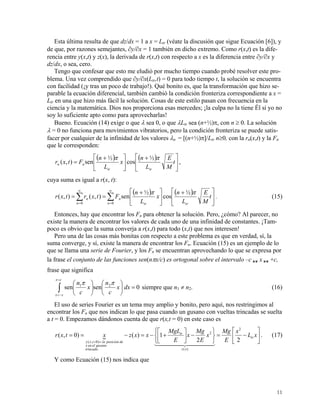 Esta última resulta de que dz/dx = 1 a x = Ltr (véate la discusión que sigue Ecuación [6]), y
de que, por razones semejantes, ∂y/∂x = 1 también en dicho extremo. Como r(x,t) es la dife-
rencia entre y(x,t) y z(x), la derivada de r(x,t) con respecto a x es la diferencia entre ∂y/∂x y
dz/dx, o sea, cero.
Tengo que confesar que esto me eludió por mucho tiempo cuando probé resolver este pro-
blema. Una vez comprendido que ∂y/∂x(Ltr,t) = 0 para todo tiempo t, la solución se encuentra
con facilidad (¡y tras un poco de trabajo!). Qué bonito es, que la transformación que hizo se-
parable la ecuación diferencial, también cambió la condición fronteriza correspondiente a x =
Ltr en una que hizo más fácil la solución. Cosas de este estilo pasan con frecuencia en la
ciencia y la matemática. Dios nos proporciona esas mercedes; ¡la culpa no la tiene Él si yo no
soy lo suficiente apto como para aprovecharlas!
Bueno. Ecuación (14) exige o que λ sea 0, o que λLtr sea (n+½)π, con n ≥ 0. La solución
λ = 0 no funciona para movimientos vibratorios, pero la condición fronteriza se puede satis-
facer por cualquier de la infinidad de los valores λn = [(n+½)π]/Ltr n≥0, con la rn(x,t) y la Fn
que le corresponden:
( ) ( )
⎥
⎦
⎤
⎢
⎣
⎡ +
⎥
⎦
⎤
⎢
⎣
⎡ +
= t
M
E
L
n
x
L
n
Ftxr
trtr
nn
ππ ½
cos
½
sen),( ,
cuya suma es igual a r(x, t):
( ) ( )
∑∑
∞
=
∞
=
⎥
⎦
⎤
⎢
⎣
⎡ +
⎥
⎦
⎤
⎢
⎣
⎡ +
==
00
½
cos
½
sen),(),(
n trtr
n
n
n t
M
E
L
n
x
L
n
Ftxrtxr
ππ
. (15)
Entonces, hay que encontrar los Fn para obtener la solución. Pero, ¿cómo? Al parecer, no
existe la manera de encontrar los valores de cada uno de una infinidad de constantes. ¡Tam-
poco es obvio que la suma converja a r(x,t) para todo (x,t) que nos interesen!
Pero una de las cosas más bonitas con respecto a este problema es que en verdad, sí, la
suma converge, y sí, existe la manera de encontrar los Fn. Ecuación (15) es un ejemplo de lo
que se llama una serie de Fourier, y los Fn se encuentran aprovechando lo que se expresa por
la frase el conjunto de las funciones sen(nπx/c) es ortogonal sobre el intervalo –c  x  +c,
frase que significa
0sensen 21
=⎟
⎠
⎞
⎜
⎝
⎛
⎟
⎠
⎞
⎜
⎝
⎛
∫
=
−=
dxx
c
n
x
c
n
cx
cx
ππ
siempre que n1 ≠ n2. (16)
El uso de series Fourier es un tema muy amplio y bonito, pero aquí, nos restringimos al
encontrar los Fn que nos indican lo que pasa cuando un gusano con vueltas trincadas se suelta
a t = 0. Empezamos dándonos cuenta de que r(x,t = 0) en este caso es
{ ⎥
⎦
⎤
⎢
⎣
⎡
−=
⎭
⎬
⎫
⎩
⎨
⎧
−⎥
⎦
⎤
⎢
⎣
⎡
+−=−==
==
xL
x
E
Mg
x
E
Mg
x
E
MgL
xxzxtxr tr
xz
tr
trincado
gusanoelenx
deposicionlatxy 22
1)()0,(
2
)(
2
.
)0,(
4444 34444 21
. (17)
Y como Ecuación (15) nos indica que
11
 