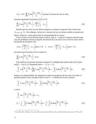 ( )
∑
∞
=
⎥
⎦
⎤
⎢
⎣
⎡ +
==
0
½
sen)0,(
n tr
n x
L
n
Ftxr
π
(porque el coseno de cero es uno),
tenemos (igualando Ecuaciones [15] y [17])
( )
⎥
⎦
⎤
⎢
⎣
⎡
−=⎥
⎦
⎤
⎢
⎣
⎡ +
∑
∞
=
xL
x
E
Mg
x
L
n
F tr
n tr
n
2
½
sen
2
0
π
. (18)
Resulta que los senos en este última integran un conjunto ortogonal sobre el intervalo
–Ltr  x  +Ltr. Sin embargo, valores de x menores de cero no tienen sentido en nuestro pro-
blema. Entonces, ¿cómo aprovechar la ortogonalidad de los senos?
Como el seno es una función impar (es decir, sen[-x] = -sen[x]), la manera usual de tratar
con este problema consiste en figurar una función f(x), la cual es una extensión impar del la-
do derecho de Ecuación (18):1
0para,
2
)(y,0para
2
)(
22
<⎥
⎦
⎤
⎢
⎣
⎡
−−=≥
⎩
⎨
⎧
⎥
⎦
⎤
⎢
⎣
⎡
−= xxL
x
E
Mg
xfxxL
x
E
Mg
xf trtr ,
de manera que Ecuación (18) se cambia en
( ) )(
½
sen
0
xfx
L
n
F
n tr
n =⎥
⎦
⎤
⎢
⎣
⎡ +
∑
∞
=
π
. (19)
Este artificio nos permite encontrar cualquier Fk multiplicando ambos lados de (19) por
sen[(k + ½)πx/Ltr] y integrando entre x = -Ltr y x = Ltr:
( ) ( ) ( ) ( ) dxx
L
k
xfdxx
L
n
Fx
L
k
tr
Lx
Lx
Lx
Lx n tr
n
tr
tr
tr
tr
tr
⎥
⎦
⎤
⎢
⎣
⎡ +
=⎥
⎦
⎤
⎢
⎣
⎡ +
⎥
⎦
⎤
⎢
⎣
⎡ +
∫∫ ∑
=
−=
=
−=
∞
=
πππ ½
sen
½
sen
½
sen
0
. (20)
Gracias a la ortogonalidad, las integrales de todos los productos de los senos en el lado iz-
quierdo igualan a cero, excepto el para lo cual k = n. Siendo así el caso, tenemos
( ) ( ) ( ) dxx
L
k
xfdxx
L
k
F
tr
Lx
Lx
Lx
Lx tr
k
tr
tr
tr
tr
⎥
⎦
⎤
⎢
⎣
⎡ +
=⎥
⎦
⎤
⎢
⎣
⎡ +
∫∫
=
−=
=
−=
ππ ½
sen
½
sen2
, (21)
y como
( )
tr
Lx
Lx tr
Ldxx
L
ktr
tr
=⎥
⎦
⎤
⎢
⎣
⎡ +
∫
=
−=
π½
sen2
,
( ) ( ) ( ) ( ) dxx
L
k
xf
L
dxx
L
k
xf
L
F
tr
Lx
xtrtr
Lx
Lxtr
k
trtr
tr
⎥
⎦
⎤
⎢
⎣
⎡ +
=⎥
⎦
⎤
⎢
⎣
⎡ +
= ∫∫
=
=
=
−=
ππ ½
sen
2½
sen
1
0
, (22)
1 Véate Rainville y Bedient, Ecuaciones Diferenciales, Quinta Edición (Nueva Editorial Interamericana, 1977) p. 414.
12
 