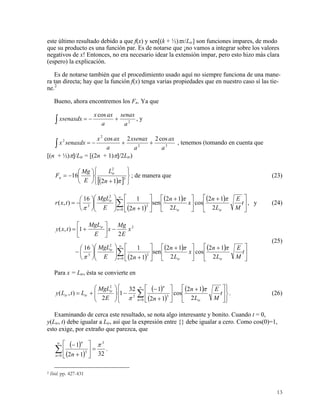este último resultado debido a que f(x) y sen[(k + ½)πx/Ltr] son funciones impares, de modo
que su producto es una función par. Es de notarse que ¡no vamos a integrar sobre los valores
negativos de x! Entonces, no era necesario idear la extensión impar, pero esto hizo más clara
(espero) la explicación.
Es de notarse también que el procedimiento usado aquí no siempre funciona de una mane-
ra tan directa; hay que la función f(x) tenga varias propiedades que en nuestro caso sí las tie-
ne.2
Bueno, ahora encontremos los Fn. Ya que
∫ +−= 2
cos
a
senax
a
axx
xsenaxdx , y
32
2
2 cos22cos
a
ax
a
xsenax
a
axx
senaxdxx ++−=∫ , tenemos (tomando en cuenta que
[(n + ½)π]/Ltr = [(2n + 1)π]/2Ltr)
( )[ ] ⎭
⎬
⎫
⎩
⎨
⎧
+
⎟
⎠
⎞
⎜
⎝
⎛
−= 3
2
12
16
πn
L
E
Mg
F tr
n ; de manera que (23)
( )
( ) ( )
∑
∞
=
⎥
⎦
⎤
⎢
⎣
⎡ +
⎥
⎦
⎤
⎢
⎣
⎡ +
⎥
⎦
⎤
⎢
⎣
⎡
+⎟
⎟
⎠
⎞
⎜
⎜
⎝
⎛
⎟
⎠
⎞
⎜
⎝
⎛
−=
0
3
2
3
2
12
cos
2
12
sen
12
116
),(
n trtr
tr
t
M
E
L
n
x
L
n
nE
MgL
txr
ππ
π
, y (24)
( )
( ) ( )
∑
∞
=
⎥
⎦
⎤
⎢
⎣
⎡ +
⎥
⎦
⎤
⎢
⎣
⎡ +
⎥
⎦
⎤
⎢
⎣
⎡
+⎟
⎟
⎠
⎞
⎜
⎜
⎝
⎛
⎟
⎠
⎞
⎜
⎝
⎛
−
−⎥
⎦
⎤
⎢
⎣
⎡
+=
0
3
2
3
2
2
12
cos
2
12
sen
12
116
2
1),(
n trtr
tr
tr
t
M
E
L
n
x
L
n
nE
MgL
x
E
Mg
x
E
MgL
txy
ππ
π
(25)
Para x = Ltr, ésta se convierte en
( )
( )
( )
⎪⎭
⎪
⎬
⎫
⎪⎩
⎪
⎨
⎧
⎥
⎦
⎤
⎢
⎣
⎡ +
⎥
⎦
⎤
⎢
⎣
⎡
+
−
−⎟
⎟
⎠
⎞
⎜
⎜
⎝
⎛
+= ∑
∞
=0
33
2
2
12
cos
12
132
1
2
),(
n tr
n
tr
trtr t
M
E
L
n
nE
MgL
LtLy
π
π
. (26)
Examinando de cerca este resultado, se nota algo interesante y bonito. Cuando t = 0,
y(Ltr, t) debe igualar a Ltr, así que la expresión entre {} debe igualar a cero. Como cos(0)=1,
esto exige, por extraño que parezca, que
( )
( ) 3212
1 3
0
3
π
=⎥
⎦
⎤
⎢
⎣
⎡
+
−
∑
∞
=n
n
n
.
2 Ibid. pp. 427-431
13
 
