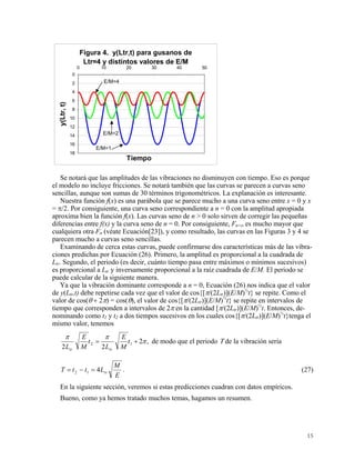 Figura 4. y(Ltr,t) para gusanos de
Ltr=4 y distintos valores de E/M
0
2
4
6
8
10
12
14
16
18
0 10 20 30 40 50
Tiempo
y(Ltr,t)
E/M=4
E/M=2
E/M=1
Se notará que las amplitudes de las vibraciones no disminuyen con tiempo. Eso es porque
el modelo no incluye fricciones. Se notará también que las curvas se parecen a curvas seno
sencillas, aunque son sumas de 30 términos trigonométricos. La explanación es interesante.
Nuestra función f(x) es una parábola que se parece mucho a una curva seno entre x = 0 y x
= π/2. Por consiguiente, una curva seno correspondiente a n = 0 con la amplitud apropiada
aproxima bien la función f(x). Las curvas seno de n > 0 solo sirven de corregir las pequeñas
diferencias entre f(x) y la curva seno de n = 0. Por consiguiente, Fn=o es mucho mayor que
cualquiera otra Fn (véate Ecuación[23]), y como resultado, las curvas en las Figuras 3 y 4 se
parecen mucho a curvas seno sencillas.
Examinando de cerca estas curvas, puede confirmarse dos características más de las vibra-
ciones predichas por Ecuación (26). Primero, la amplitud es proporcional a la cuadrada de
Ltr. Segundo, el periodo (es decir, cuánto tiempo pasa entre máximos o mínimos sucesivos)
es proporcional a Ltr y inversamente proporcional a la raíz cuadrada de E/M. El periodo se
puede calcular de la siguiente manera.
Ya que la vibración dominante corresponde a n = 0, Ecuación (26) nos indica que el valor
de y(Ltr,t) debe repetirse cada vez que el valor de cos{[π/(2Ltr)](E/M)½
t} se repite. Como el
valor de cos(θ + 2π) = cos(θ), el valor de cos{[π/(2Ltr)](E/M)½
t} se repite en intervalos de
tiempo que corresponden a intervalos de 2π en la cantidad [π/(2Ltr)](E/M)½
t. Entonces, de-
nominando como t1 y t2 a dos tiempos sucesivos en los cuales cos{[π/(2Ltr)](E/M)½
t}tenga el
mismo valor, tenemos
,2
22
12 π
ππ
+= t
M
E
L
t
M
E
L trtr
de modo que el periodo Τ de la vibración sería
E
M
LttT tr412 =−= . (27)
En la siguiente sección, veremos si estas predicciones cuadran con datos empíricos.
Bueno, como ya hemos tratado muchos temas, hagamos un resumen.
15
 