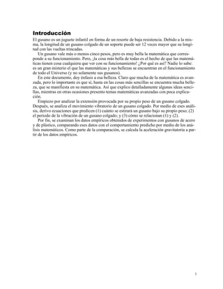 Introducción
El gusano es un juguete infantil en forma de un resorte de baja resistencia. Debido a la mis-
ma, la longitud de un gusano colgado de un soporte puede ser 12 veces mayor que su longi-
tud con las vueltas trincadas.
Un gusano vale más o menos cinco pesos, pero es muy bella la matemática que corres-
ponde a su funcionamiento. Pero, ¡la cosa más bella de todas es el hecho de que las matemá-
ticas tienen cosa cualquiera que ver con su funcionamiento! ¿Por qué es así? Nadie lo sabe:
es un gran misterio el que las matemáticas y sus bellezas se encuentran en el funcionamiento
de todo el Universo (y no solamente sus gusanos).
En este documento, doy énfasis a esa belleza. Claro que mucha de la matemática es avan-
zada, pero lo importante es que sí, hasta en las cosas más sencillas se encuentra mucha belle-
za, que se manifiesta en su matemática. Así que explico detalladamente algunas ideas senci-
llas, mientras en otras ocasiones presento temas matemáticas avanzadas con poca explica-
ción.
Empiezo por analizar la extensión provocada por su propio peso de un gusano colgado.
Después, se analiza el movimiento vibratorio de un gusano colgado. Por medio de eses análi-
sis, derivo ecuaciones que predicen (1) cuánto se estirará un gusano bajo su propio peso; (2)
el periodo de la vibración de un gusano colgado; y (3) cómo se relacionan (1) y (2).
Por fin, se examinan los datos empíricos obtenidos de experimentos con gusanos de acero
y de plástico, comparando eses datos con el comportamiento predicho por medio de los aná-
lisis matemáticos. Como parte de la comparación, se calcula la aceleración gravitatoria a par-
tir de los datos empíricos.
1
 