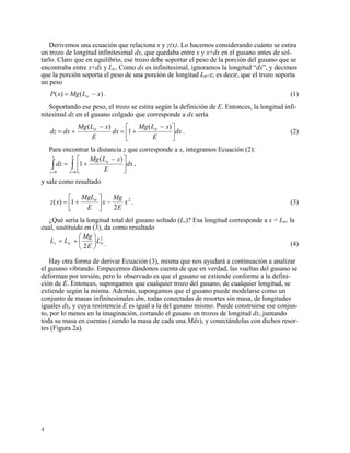 Derivemos una ecuación que relaciona x y z(x). Lo hacemos considerando cuánto se estira
un trozo de longitud infinitesimal dx, que quedaba entre x y x+dx en el gusano antes de sol-
tarlo. Claro que en equilibrio, ese trozo debe soportar el peso de la porción del gusano que se
encontraba entre x+dx y Ltr. Como dx es infinitesimal, ignoramos la longitud “dx”, y decimos
que la porción soporta el peso de una porción de longitud Ltr-x; es decir, que el trozo soporta
un peso
)()( xLMgxP tr −= . (1)
Soportando ese peso, el trozo se estira según la definición de E. Entonces, la longitud infi-
nitesimal dz en el gusano colgado que corresponde a dx sería
dx
E
xLMg
dx
E
xLMg
dxdz trtr
⎥
⎦
⎤
⎢
⎣
⎡ −
+=
−
+=
)(
1
)(
. (2)
Para encontrar la distancia z que corresponde a x, integramos Ecuación (2):
∫∫ ==
⎥
⎦
⎤
⎢
⎣
⎡ −
+=
x
tr
z
dx
E
xLMg
dz
00
)(
1 ,
xz
y sale como resultado
2
2
1)( x
E
Mg
x
E
MgL
xz tr
−⎥
⎦
⎤
⎢
⎣
⎡
+= . (3)
¿Qué sería la longitud total del gusano soltado (Ls)? Esa longitud corresponde a x = Ltr, la
cual, sustituido en (3), da como resultado
2
2
trtrs L
E
Mg
LL ⎟
⎠
⎞
⎜
⎝
⎛
+= . (4)
Hay otra forma de derivar Ecuación (3), misma que nos ayudará a continuación a analizar
el gusano vibrando. Empecemos dándonos cuenta de que en verdad, las vueltas del gusano se
deforman por torsión, pero lo observado es que el gusano se extiende conforme a la defini-
ción de E. Entonces, supongamos que cualquier trozo del gusano, de cualquier longitud, se
extiende según la misma. Además, supongamos que el gusano puede modelarse como un
conjunto de masas infinitesimales dm, todas conectadas de resortes sin masa, de longitudes
iguales dx, y cuya resistencia E es igual a la del gusano mismo. Puede construirse ese conjun-
to, por lo menos en la imaginación, cortando el gusano en trozos de longitud dx, juntando
toda su masa en cuentas (siendo la masa de cada una Mdx), y conectándolas con dichos resor-
tes (Figura 2a).
4
 