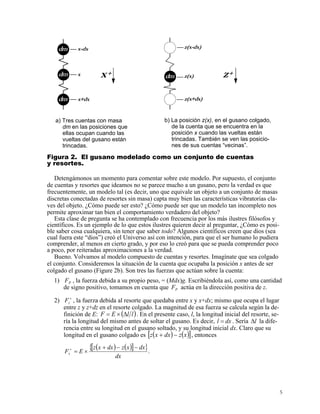 dm
dm
dm x+dx
x
x-dx
dm
z(x+dx)
z(x)
z(x-dx)
z+x+
a) Tres cuentas con masa
dm en las posiciones que
ellas ocupan cuando las
vueltas del gusano están
trincadas.
b) La posición z(x), en el gusano colgado,
de la cuenta que se encuentra en la
posición x cuando las vueltas están
trincadas. También se ven las posicio-
nes de sus cuentas “vecinas”.
Figura 2. El gusano modelado como un conjunto de cuentas
y resortes.
Detengámonos un momento para comentar sobre este modelo. Por supuesto, el conjunto
de cuentas y resortes que ideamos no se parece mucho a un gusano, pero la verdad es que
frecuentemente, un modelo tal (es decir, uno que equivale un objeto a un conjunto de masas
discretas conectadas de resortes sin masa) capta muy bien las características vibratorias cla-
ves del objeto. ¿Cómo puede ser esto? ¿Cómo puede ser que un modelo tan incompleto nos
permite aproximar tan bien el comportamiento verdadero del objeto?
Esta clase de pregunta se ha contemplado con frecuencia por los más ilustres filósofos y
científicos. Es un ejemplo de lo que estos ilustres quieren decir al preguntar, ¿Cómo es posi-
ble saber cosa cualquiera, sin tener que saber todo? Algunos científicos creen que dios (sea
cual fuera este “dios”) creó el Universo así con intención, para que el ser humano lo pudiera
comprender, al menos en cierto grado, y por eso lo creó para que se pueda comprender poco
a poco, por reiteradas aproximaciones a la verdad.
Bueno. Volvamos al modelo compuesto de cuentas y resortes. Imagínate que sea colgado
el conjunto. Consideremos la situación de la cuenta que ocupaba la posición x antes de ser
colgado el gusano (Figure 2b). Son tres las fuerzas que actúan sobre la cuenta:
1) P , la fuerza debida a su propio peso, = (Mdx)g. Escribiéndola así, como una cantidad
de signo positivo, tomamos en cuenta que actúa en la dirección positiva de z.
F
PF
2) , la fuerza debida al resorte que quedaba entre x y x+dx; mismo que ocupa el lugar
entre z y z+dz en el resorte colgado. La magnitud de esa fuerza se calcula según la de-
finición de E:
+
zF
( )llEF ∆×= . En el presente caso, l, la longitud inicial del resorte, se-
ría la longitud del mismo antes de soltar el gusano. Es decir, dxl = . Sería la dife-
rencia entre su longitud en el gusano soltado, y su longitud inicial dx. Claro que su
longitud en el gusano colgado es
l∆
( ) ( )[ ]xzdxxz −+ , entonces
( ) ( )[ ]{ }.
dx
dxxzdxxz
EFz
−−+
×=+
5
 