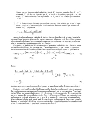 Nótate que esa última nos indica la dirección de también: cuando+
zF ( ) ( )xzdxxz >+ ,
entonces z , la cual significa que z actúa en la dirección positiva de z. Al con-
trario, actúa en la dirección negativa de z si <0. Si
0>+
F F +
+
zF +
zF ( ) (xzdxxz = )+ , entonces
=0.+
zF
3) , la fuerza debida al resorte que quedaba entre x y x-dx; mismo que ocupa el lugar
entre z y z-dz en el resorte colgado. Analizando de la misma técnica que usamos en
cuanto a , llegamos a
−
zF
+
zF
( ) ( )[ ]{ }.
dx
dxdxxzxz
EFz
−−−
×=−
Ahora, igualamos la suma vectorial de las tres fuerzas al producto de la masa (Mdx) y la
aceleración de la cuenta. Como todas las fuerzas actúan solamente en la dirección x, con sus
direcciones implícitas en las correspondientes ecuaciones mismas, esa suma vectorial no es
sino la suma de las expresiones para las tres fuerzas.
En cuanto a la aceleración, la cuenta se mueve solamente en la dirección x, luego la suma
vectorial se simplifica a una suma escalar. Tomando en cuenta el que cuando el gusano se
encuentra en su condición del equilibrio, la aceleración de cualquier punto es igual a cero,
( ) ( ) ( )[ ]{ } ( ) ( )[ ]{ } ( ) 0×=
−−−
×−
−−+
×+ Mdx
dx
dxdxxzxz
E
dx
dxxzdxxz
EgMdx , (5)
( ) ( ) ( )PF +
zF −
zF
luego
( ) ( )[ ]{ } ( ) ( )[ ]{ }
( ) ,
E
Mg
z
dx
d
dx
dx
dxdxxzxz
dx
dxxzdxxz
−=′=
⎥
⎦
⎤
⎢
⎣
⎡ −−−
−
−−+
y por fin,
E
Mg
z −=′′ , (6)
donde z y z son, respectivamente, la primera y la segunda derivadas de z con respecto a x.
Podemos resolver (5) con facilidad integrándola, dadas las condiciones fronteras (es decir,
las condiciones que prevalecen en los extremos del gusano) que le corresponden. Pero, ¿qué
serían? Claro que una condición es z(x=0) = 0, porque el extremo superior del gusano es fija-
do en el soporte. La otra condición es z(x=Ltr)=1. ¿Cómo es eso? Nótate que cualquier trozo
del gusano se extiende solamente por el peso de la porción del gusano que le queda debajo.
Como al trozo inferior no le queda nada de peso debajo, no hay nada de fuerza para estirarlo.
Por eso, la longitud dx del último trozo no cambia al ser colgado el gusano, luego su longitud
dz en el gusano colgado es igual a dx, entonces z(x=Ltr)=1.
6
 