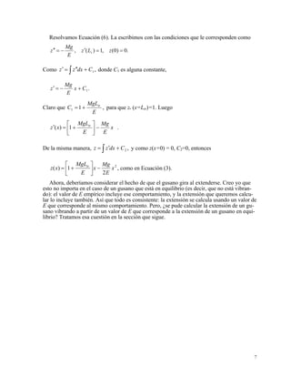 Resolvamos Ecuación (6). La escribimos con las condiciones que le corresponden como
.0)0(,1)(, ==′−=′′ zLz
E
Mg
z t
Como donde C,1∫ +′′=′ Cdxzz 1 es alguna constante,
.1Cx
E
Mg
z +−=′
Claro que ,11
E
MgL
C tr
+= para que z (x=Ltr)=1. Luego
.1)( x
E
Mg
E
MgL
xz tr
−⎥
⎦
⎤
⎢
⎣
⎡
+=′
De la misma manera, y como z(x=0) = 0, C,2∫ +′= Cdxzz 2=0, entonces
2
2
1)( x
E
Mg
x
E
MgL
xz tr
−⎥
⎦
⎤
⎢
⎣
⎡
+= , como en Ecuación (3).
Ahora, deberíamos considerar el hecho de que el gusano gira al extenderse. Creo yo que
esto no importa en el caso de un gusano que está en equilibrio (es decir, que no está vibran-
do): el valor de E empírico incluye ese comportamiento, y la extensión que queremos calcu-
lar lo incluye también. Así que todo es consistente: la extensión se calcula usando un valor de
E que corresponde al mismo comportamiento. Pero, ¿se pude calcular la extensión de un gu-
sano vibrando a partir de un valor de E que corresponde a la extensión de un gusano en equi-
librio? Tratamos esa cuestión en la sección que sigue.
7
 