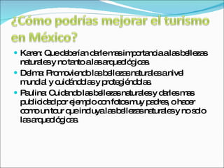Karen: Que deberían darle mas importancia a las bellezas naturales y no tanto a las arqueológicas. Delma: Promoviendo las bellezas naturales a nivel mundial y cuidándolas y protegiéndolas. Paulina: Cuidando las bellezas naturales y darles mas publicidad por ejemplo con fotos muy padres, o hacer como un tour que incluya las bellezas naturales y no solo las arqueológicas. 