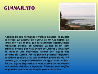 GUANAJUATO Además de sus hermosas y verdes paisajes, la ciudad te ofrece  La Laguna de Yuriria  de 19 Kilómetros de largo por 7 de ancho, que es la primera construcción hidráulica colonial en América, ya que es un lago artificial creado por Fray Diego de Chávez y Alvarado al inundar una depresión natural con aguas del cercano río Lerma. Ahí se pueden practicar deportes acuáticos gracias a su profundidad promedio de 4.5 metros y a la amplio extensión de agua libre de lirio. En La Laguna hay varios islotes acerca de los cuales se cuentan historias y leyendas. Además, en la región se pueden practicar la caza y la pesca deportiva.    