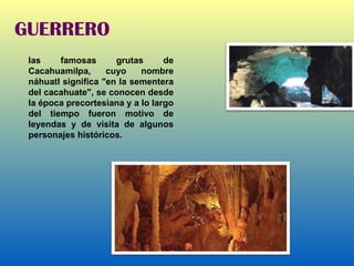 GUERRERO las famosas grutas de Cacahuamilpa, cuyo nombre náhuatl significa "en la sementera del cacahuate", se conocen desde la época precortesiana y a lo largo del tiempo fueron motivo de leyendas y de visita de algunos personajes históricos. 