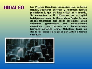 HIDALGO Los Prismas Basálticos son piedras que, de forma natural, adoptaron curiosas y hermosas formas prismáticas lo que los hace únicos en el mundo. Se encuentran a 30 kilómetros de la capital hidalguense, cerca de Santa María Regla. Es uno de los fenómenos más bellos del estado. Estas columnas geométricas son mundialmente conocidas, pues decoran una impresionante barranca conocida como Alcholoya, lugar en donde las aguas de la presa San Antonio forman cascadas. 