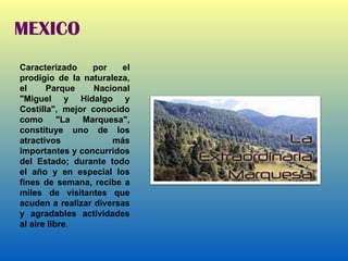 MEXICO Caracterizado por el prodigio de la naturaleza, el Parque Nacional "Miguel y Hidalgo y Costilla", mejor conocido como "La Marquesa", constituye uno de los atractivos más importantes y concurridos del Estado; durante todo el año y en especial los fines de semana, recibe a miles de visitantes que acuden a realizar diversas y agradables actividades al aire libre . 