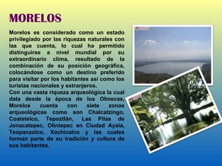 MORELOS Morelos es considerado como un estado privilegiado por las riquezas naturales con las que cuenta, lo cual ha permitido distinguirse a nivel mundial por su extraordinario clima, resultado de la combinación de su posición geográfica, colocándose como un destino preferido para visitar por los habitantes así como los turistas nacionales y extranjeros. Con una vasta riqueza arqueológica la cual data desde la época de los Olmecas, Morelos cuenta con siete zonas arqueológicas como son Chalcatzingo, Coatetelco, Tepoztlán,  Las Pilas de Jonacatepec, Olintepec en Ciudad Ayala, Teopanzolco, Xochicalco y las cuales forman parte de su tradición y cultura de sus habitantes. 