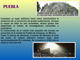 PUEBLA Cuetzalan un lugar bellísimo tiene como característica la existencia de un sinnúmero de grutas subterráneas. Aunque la mayor de ellas no son accesibles, dichas grutas han despertado el interés de investigadores nacionales y extranjeros El Cuexcomate es el volcán más pequeño del mundo, se encuentra en la ciudad de Puebla de Zaragoza, en México. Tiene 13 metros de elevación, 8 metros de diámetro al nivel del suelo, 23 metros diámetro exterior base, pesa aproximadamente 40 toneladas. Se encuentra a 2150 metros sobre el nivel del mar. 