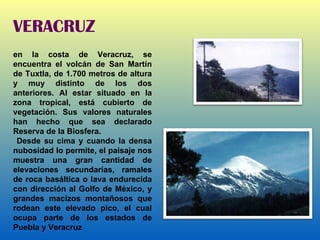 VERACRUZ en la costa de Veracruz, se encuentra el volcán de San Martín de Tuxtla, de 1.700 metros de altura y muy distinto de los dos anteriores. Al estar situado en la zona tropical, está cubierto de vegetación. Sus valores naturales han hecho que sea declarado Reserva de la Biosfera. Desde su cima y cuando la densa nubosidad lo permite, el paisaje nos muestra una gran cantidad de elevaciones secundarias, ramales de roca basáltica o lava endurecida con dirección al Golfo de México, y grandes macizos montañosos que rodean este elevado pico, el cual ocupa parte de los estados de Puebla y Veracruz 