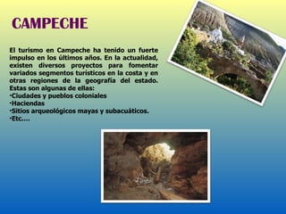 El turismo en Campeche ha tenido un fuerte impulso en los últimos años. En la actualidad, existen diversos proyectos para fomentar variados segmentos turísticos en la costa y en otras regiones de la geografía del estado. Estas son algunas de ellas: Ciudades y pueblos coloniales Haciendas Sitios arqueológicos mayas y subacuáticos. Etc.… CAMPECHE 