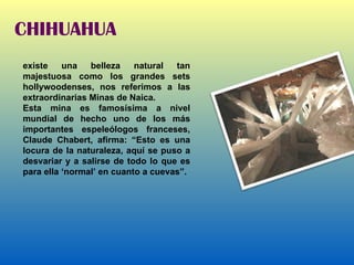 CHIHUAHUA existe una belleza natural tan majestuosa como los grandes sets hollywoodenses, nos referimos a las extraordinarias Minas de Naica. Esta mina es famosísima a nivel mundial de hecho uno de los más importantes espeleólogos franceses, Claude Chabert, afirma: “Esto es una locura de la naturaleza, aquí se puso a desvariar y a salirse de todo lo que es para ella ‘normal’ en cuanto a cuevas”. 