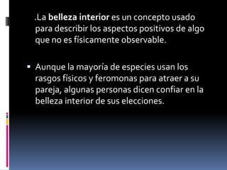     .La belleza interior es un concepto usado para describir los aspectos positivos de algo que no es físicamente observable.Aunque la mayoría de especies usan los rasgos físicos y feromonas para atraer a su pareja, algunas personas dicen confiar en la belleza interior de sus elecciones.