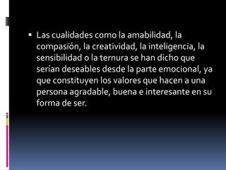 Las cualidades como la amabilidad, la compasión, la creatividad, la inteligencia, la sensibilidad o la ternura se han dicho que serían deseables desde la parte emocional, ya que constituyen los valores que hacen a una persona agradable, buena e interesante en su forma de ser.