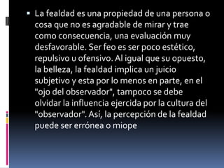 La fealdad es una propiedad de una persona o cosa que no es agradable de mirar y trae como consecuencia, una evaluación muy desfavorable. Ser feo es ser poco estético, repulsivo u ofensivo. Al igual que su opuesto, la belleza, la fealdad implica un juicio subjetivo y esta por lo menos en parte, en el "ojo del observador", tampoco se debe olvidar la influencia ejercida por la cultura del "observador". Así, la percepción de la fealdad puede ser errónea o miope