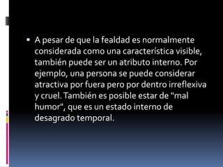A pesar de que la fealdad es normalmente considerada como una característica visible, también puede ser un atributo interno. Por ejemplo, una persona se puede considerar atractiva por fuera pero por dentro irreflexiva y cruel. También es posible estar de "mal humor", que es un estado interno de desagrado temporal.