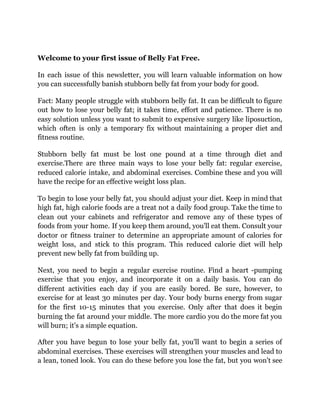 Welcome to your first issue of Belly Fat Free.
In each issue of this newsletter, you will learn valuable information on how
you can successfully banish stubborn belly fat from your body for good.
Fact: Many people struggle with stubborn belly fat. It can be difficult to figure
out how to lose your belly fat; it takes time, effort and patience. There is no
easy solution unless you want to submit to expensive surgery like liposuction,
which often is only a temporary fix without maintaining a proper diet and
fitness routine.
Stubborn belly fat must be lost one pound at a time through diet and
exercise.There are three main ways to lose your belly fat: regular exercise,
reduced calorie intake, and abdominal exercises. Combine these and you will
have the recipe for an effective weight loss plan.
To begin to lose your belly fat, you should adjust your diet. Keep in mind that
high fat, high calorie foods are a treat not a daily food group. Take the time to
clean out your cabinets and refrigerator and remove any of these types of
foods from your home. If you keep them around, you'll eat them. Consult your
doctor or fitness trainer to determine an appropriate amount of calories for
weight loss, and stick to this program. This reduced calorie diet will help
prevent new belly fat from building up.
Next, you need to begin a regular exercise routine. Find a heart -pumping
exercise that you enjoy, and incorporate it on a daily basis. You can do
different activities each day if you are easily bored. Be sure, however, to
exercise for at least 30 minutes per day. Your body burns energy from sugar
for the first 10-15 minutes that you exercise. Only after that does it begin
burning the fat around your middle. The more cardio you do the more fat you
will burn; it's a simple equation.
After you have begun to lose your belly fat, you'll want to begin a series of
abdominal exercises. These exercises will strengthen your muscles and lead to
a lean, toned look. You can do these before you lose the fat, but you won't see
 