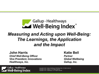 Measuring and Acting upon Well-Being:
   The Learnings, the Application
           and the Impact
John Harris                                                                      Katie Bell
Chief Well-Being Officer                                                         Partner
Vice President, Innovations                                                      Global Wellbeing
Healthways, Inc.                                                                 Gallup, Inc.

                         Copyright ® 2011 Gallup-Healthways Well-Being Index. All rights reserved.
                         Copyright © 2011 Gallup, Inc. All rights reserved.
                                               1
                         Copyright © 2011 Healthways, Inc. All rights reserved.
 