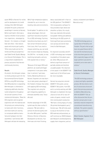 quote (RFQ) to Harvest for review 
and for development of a build 
strategy. Once Bell Helicopter 
­accepted 
the quote, production 
would begin in earnest at Harvest. 
Before each batch, there was a 
rigorous checklist of pre-produc-tion 
inspections – developed by 
Harvest – for instance, a nitrogen 
leak rate check – that reduces 
waste and ensures part quality. 
“After every build, we test for 
tensile and flexural properties,” 
said Caleb Ferrell, Quality Manag-er 
at Harvest Technologies. This is 
a requirement established for 
process assurance that Harvest 
continuously monitors. 
Results 
At present, the helicopter compa-ny 
mostly produces parts for the 
Environmental Control System 
(ECS) by using EOS technology. 
And AM production is expanding: 
Bell Helicopter is interested in 
employing additively manufac-tured 
components throughout 
the aircraft systems of their 
­commercial 
helicopters. “Now the 
ECS engineers who’ve gained 
­experience 
with the material and 
the process are communicating 
to teams with other functions, 
and those teams are starting 
to incorporate additive manu­factured 
hardware into their 
­assemblies,” 
said Schulte. Bell 
­Helicopter 
will also be evaluating 
AM of high-temperature plastics 
intended for use in more de-manding 
roles and environments. 
Ferrell added: “In addition to the 
design advantages, there are 
­significant 
manufacturing bene-fits 
to EOS technology. Tool-less 
manufacturing means you don’t 
face ­certain 
limitations and up-front 
costs. And if you need to 
change something, you can build 
new ­revisions 
simply by changing 
the CAD file – no moulds, no new 
machining tool paths, and very 
little wasted time or money.” 
“Because of the larger EOS build 
platform, we could build bigger 
components in one piece rather 
than in sections,” said Lewis 
Simms, Marketing Director at 
Harvest. Engineers are now learn-ing 
to take greater advantage of 
the freedom of design that comes 
with applying EOS technology. 
“Our engineers are using the 
part-integrating capability to 
eliminate assembly costs,” Grav-elle 
said. 
Another advantage of the EOS 
system was the clean surface it 
produces. “We were able to 
achieve the desired quality with 
the other AM system,” said Ron 
Clemons, Director of Business 
Development at Harvest, “but 
there was a lot more finishing 
“The EOS technology gives us 
a great deal of flexibility and 
freedom. The parts that we get 
have very good feature defini-tion 
and the mechanical prop-erties 
have been good as well. 
We’re especially happy with the 
larger platform size and the 
nestability we’ve been able to 
achieve.” 
Caleb Ferrell, Quality Manager 
at Harvest Technologies 
“The EOS technology produces 
a robust and highly repeatable 
process. We have done a num-ber 
of conversions of aircraft 
parts from previous processes 
to Additive Manufacturing. 
With the EOSINT P 730, we 
­often 
discovered that the pro-duction 
cost per piece is sub-stantially 
reduced compared to 
conventional manufacturing 
methods. The system complies 
with our specification.” 
Elliott Schulte, Engineer III at 
Bell Helicopter 
­labour 
associated with it than on 
the EOS platform.” The EOSINT P 
730 incorporated a software fix 
that provided crisper detail and 
smoother surfaces. As a result, 
there was relatively little periph-eral 
powder melting and adhesion. 
Switching to the EOS system of-fered 
significant post-processing 
cost savings and shorter lead 
times for Bell Helicopter. 
An important secondary benefit 
of EOS’ technology was increased 
recyclability of the plastic pow-der. 
Other AM processes left 
­behind 
a significant amount of 
partially melted and therefore 
unusable powder. The reduction 
of this waste in the EOSINT P 730 
made much of the leftover pow-der 
more recyclable. 
Harvest has acquired a second 
EOSINT P 730 system, and an 
­EOSINT 
P 760 system, from EOS 
and is currently working with Bell 
Helicopter to implement the man-ufacture 
of one-off or two-off 
orders of spares, nested in with 
their existing batch production. 
“We have a strong legacy of using 
3D-printed thermoplastic parts,” 
Schulte says. “We definitely want 
to stay at the forefront of new 
EOS materials and processes, so 
we’ll continue our IRAD (Indepen-dent 
Research and Development), 
supply chain integration, and our 
industry involvement with Additive 
Manufacturing.” 
 
