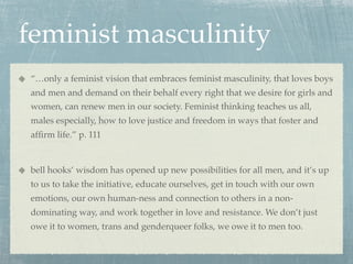 feminist masculinity
“…only a feminist vision that embraces feminist masculinity, that loves boys
and men and demand on their behalf every right that we desire for girls and
women, can renew men in our society. Feminist thinking teaches us all,
males especially, how to love justice and freedom in ways that foster and
afﬁrm life.” p. 111


bell hooks’ wisdom has opened up new possibilities for all men, and it’s up
to us to take the initiative, educate ourselves, get in touch with our own
emotions, our own human-ness and connection to others in a non-
dominating way, and work together in love and resistance. We don’t just
owe it to women, trans and genderqueer folks, we owe it to men too.
 