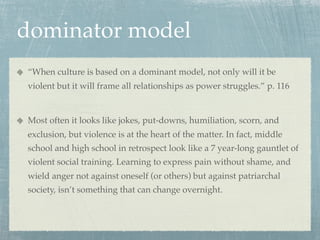 dominator model
“When culture is based on a dominant model, not only will it be
violent but it will frame all relationships as power struggles.” p. 116


Most often it looks like jokes, put-downs, humiliation, scorn, and
exclusion, but violence is at the heart of the matter. In fact, middle
school and high school in retrospect look like a 7 year-long gauntlet of
violent social training. Learning to express pain without shame, and
wield anger not against oneself (or others) but against patriarchal
society, isn’t something that can change overnight.
 