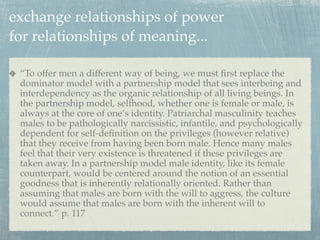 exchange relationships of power
for relationships of meaning...

 “To offer men a different way of being, we must ﬁrst replace the
 dominator model with a partnership model that sees interbeing and
 interdependency as the organic relationship of all living beings. In
 the partnership model, selfhood, whether one is female or male, is
 always at the core of one’s identity. Patriarchal masculinity teaches
 males to be pathologically narcissistic, infantile, and psychologically
 dependent for self-deﬁnition on the privileges (however relative)
 that they receive from having been born male. Hence many males
 feel that their very existence is threatened if these privileges are
 taken away. In a partnership model male identity, like its female
 counterpart, would be centered around the notion of an essential
 goodness that is inherently relationally oriented. Rather than
 assuming that males are born with the will to aggress, the culture
 would assume that males are born with the inherent will to
 connect.” p. 117
 