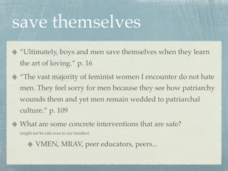save themselves
“Ultimately, boys and men save themselves when they learn
the art of loving.” p. 16
“The vast majority of feminist women I encounter do not hate
men. They feel sorry for men because they see how patriarchy
wounds them and yet men remain wedded to patriarchal
culture.” p. 109
What are some concrete interventions that are safe?
(might not be safe even in our families)

        VMEN, MRAV, peer educators, peers...
 