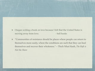 I began writing a book on love because I felt that the United States is
moving away from love.                     - bell hooks

“Communities of resistance should be places where people can return to
themselves more easily, where the conditions are such that they can heal
themselves and recover their wholeness.” – Thich Nhat Hanh, The Raft is
Not the Shore
 