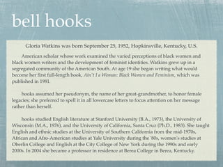 bell hooks
      Gloria Watkins was born September 25, 1952, Hopkinsville, Kentucky, U.S.
    American scholar whose work examined the varied perceptions of black women and
black women writers and the development of feminist identities. Watkins grew up in a
segregated community of the American South. At age 19 she began writing what would
become her ﬁrst full-length book, Ain't I a Woman: Black Women and Feminism, which was
published in 1981.

    hooks assumed her pseudonym, the name of her great-grandmother, to honor female
legacies; she preferred to spell it in all lowercase letters to focus attention on her message
rather than herself.

    hooks studied English literature at Stanford University (B.A., 1973), the University of
Wisconsin (M.A., 1976), and the University of California, Santa Cruz (Ph.D., 1983). She taught
English and ethnic studies at the University of Southern California from the mid-1970s,
African and Afro-American studies at Yale University during the '80s, women's studies at
Oberlin College and English at the City College of New York during the 1990s and early
2000s. In 2004 she became a professor in residence at Berea College in Berea, Kentucky.
 