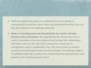 bell hooks deﬁnes this project as an attempt to love men enough to
understand how patriarchy affects them, and understand how their pain can
help them transform and challenge patriarchy.

Hooks’ overarching point was that patriarchy has created a division
between males and emotion. She contends that this division has led to a
variety of problems in how men approach and manage their relationships
with others, and even how the lack of emotion has caused men to
conceptualize reality in problematic ways. The issue of male un-emotion
cannot be solved through societal, structural changes. Such changes ought to
be exhibited within the everyday lives of individuals through gracious words,
gestures, and overall expressions of love.
 