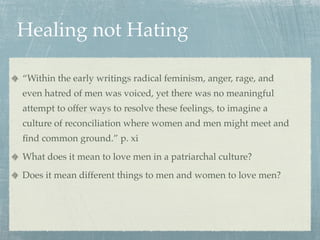 Healing not Hating

“Within the early writings radical feminism, anger, rage, and
even hatred of men was voiced, yet there was no meaningful
attempt to offer ways to resolve these feelings, to imagine a
culture of reconciliation where women and men might meet and
ﬁnd common ground.” p. xi
What does it mean to love men in a patriarchal culture?
Does it mean different things to men and women to love men?
 