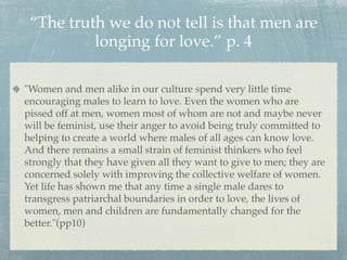 “The truth we do not tell is that men are
          longing for love.” p. 4

"Women and men alike in our culture spend very little time
encouraging males to learn to love. Even the women who are
pissed off at men, women most of whom are not and maybe never
will be feminist, use their anger to avoid being truly committed to
helping to create a world where males of all ages can know love.
And there remains a small strain of feminist thinkers who feel
strongly that they have given all they want to give to men; they are
concerned solely with improving the collective welfare of women.
Yet life has shown me that any time a single male dares to
transgress patriarchal boundaries in order to love, the lives of
women, men and children are fundamentally changed for the
better."(pp10)
 