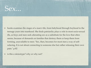 Sex...

hooks examines the stages of a man's life, from babyhood through boyhood to the
teenage years into manhood. She ﬁnds patriarchy plays a role in most socio-sexual
ills, as boys and men seek alienating sex as a substitute for the love that often
seems, because of demands on families that destroy them or keep them from
forming, unavailable to men: "Sex, then, becomes for most men a way of self-
solacing. It is not about connecting to someone else but rather releasing their own
pain." p.82

is this a stereotype? why or why not?
 