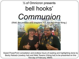 ½ of Omnicron presents bell hooks’ Communion (Well, the preface and chapters 1-7, not the whole thing.) Sweet PowerPoint compilation and endless hours of reading and highlighting done by Becky Noback (cowboy hat) and Nikki Texeira (Viking hat) to be presented on this first day of February, MMXI. 